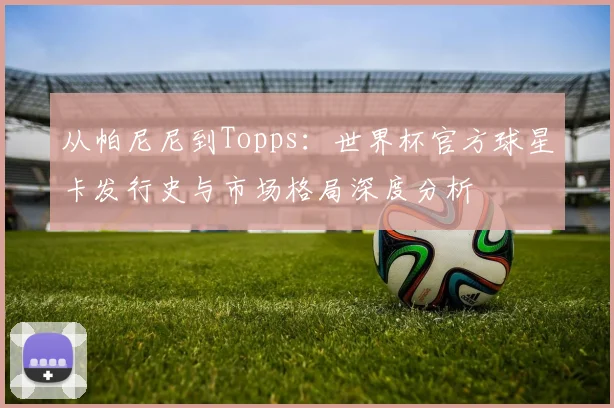 从帕尼尼到Topps：世界杯官方球星卡发行史与市场格局深度分析