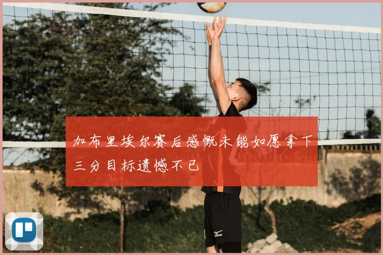 加布里埃尔赛后感慨未能如愿拿下三分目标遗憾不已