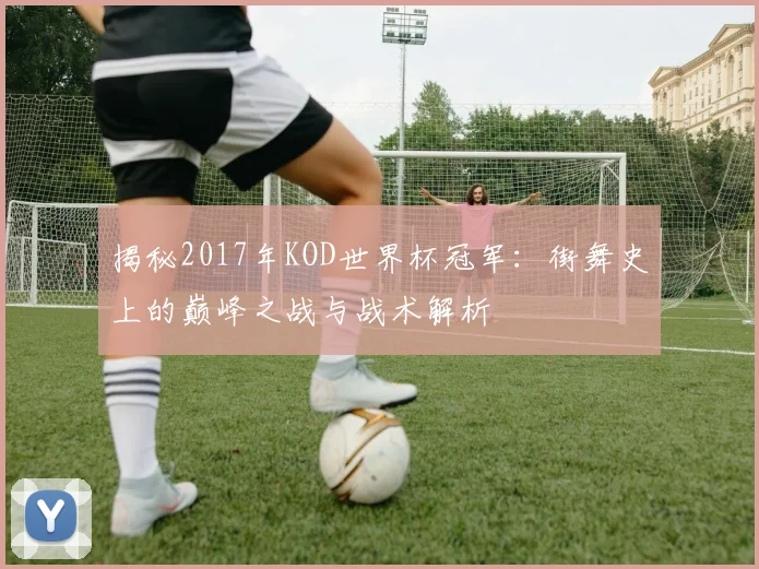揭秘2017年KOD世界杯冠军：街舞史上的巅峰之战与战术解析